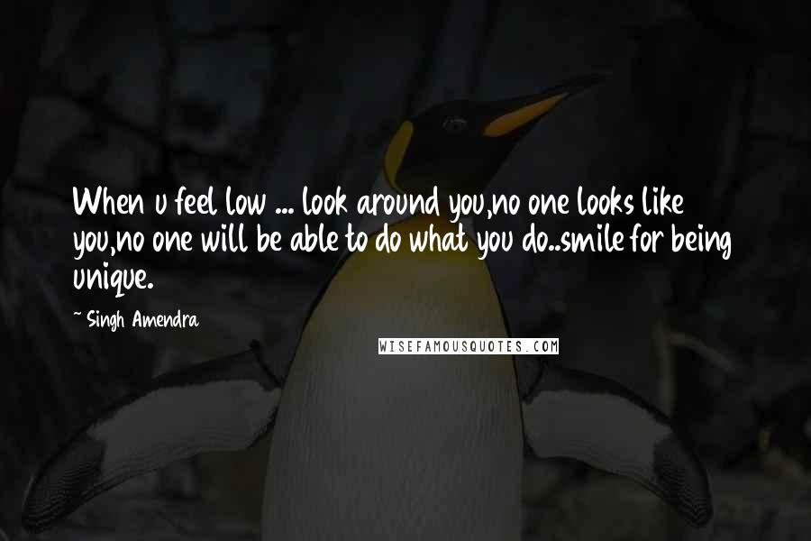 Singh Amendra Quotes: When u feel low ... look around you,no one looks like you,no one will be able to do what you do..smile for being unique.