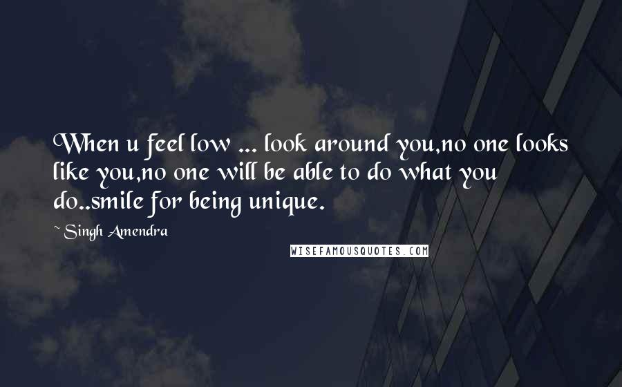 Singh Amendra Quotes: When u feel low ... look around you,no one looks like you,no one will be able to do what you do..smile for being unique.