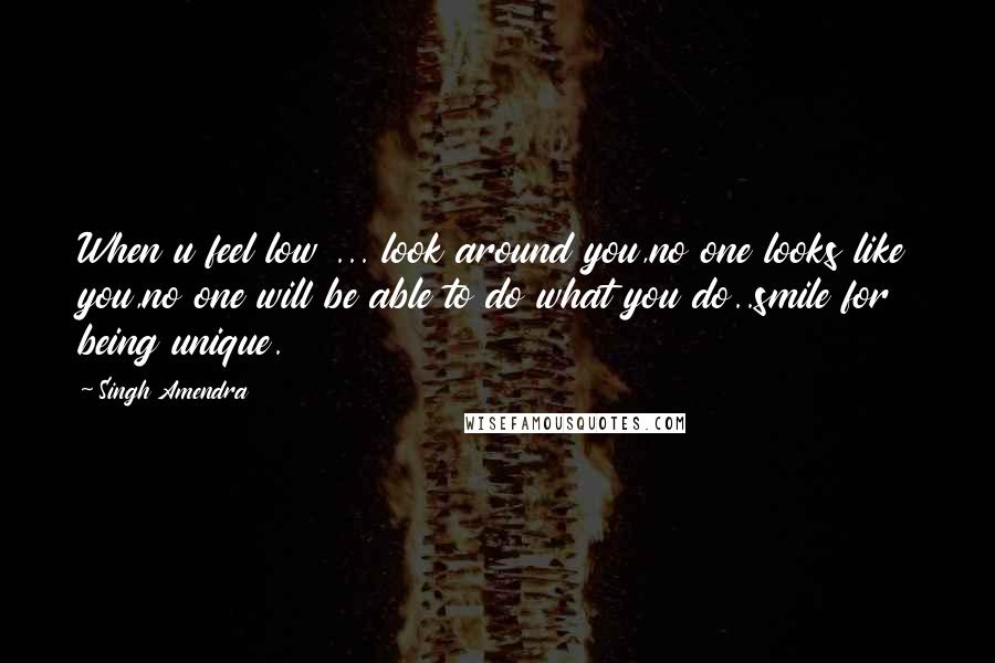 Singh Amendra Quotes: When u feel low ... look around you,no one looks like you,no one will be able to do what you do..smile for being unique.