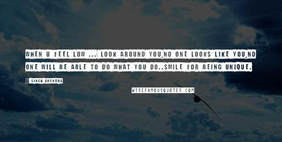 Singh Amendra Quotes: When u feel low ... look around you,no one looks like you,no one will be able to do what you do..smile for being unique.