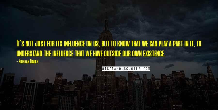 Siobhan Davies Quotes: It's not just for its influence on us, but to know that we can play a part in it, to understand the influence that we have outside our own existence.