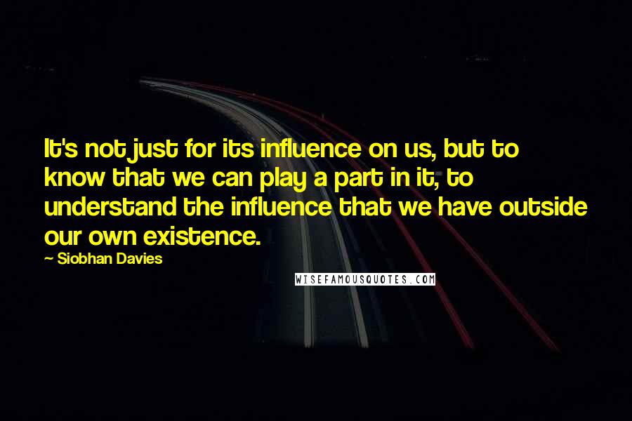 Siobhan Davies Quotes: It's not just for its influence on us, but to know that we can play a part in it, to understand the influence that we have outside our own existence.