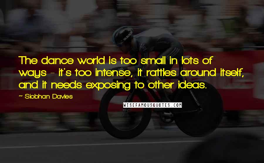 Siobhan Davies Quotes: The dance world is too small in lots of ways - it's too intense, it rattles around itself, and it needs exposing to other ideas.