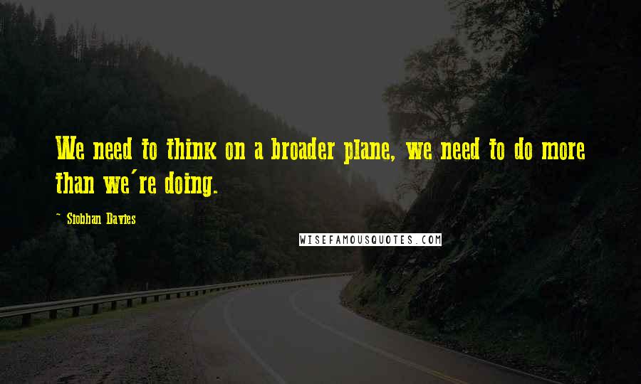 Siobhan Davies Quotes: We need to think on a broader plane, we need to do more than we're doing.