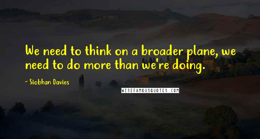 Siobhan Davies Quotes: We need to think on a broader plane, we need to do more than we're doing.
