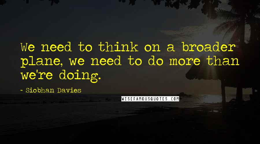 Siobhan Davies Quotes: We need to think on a broader plane, we need to do more than we're doing.
