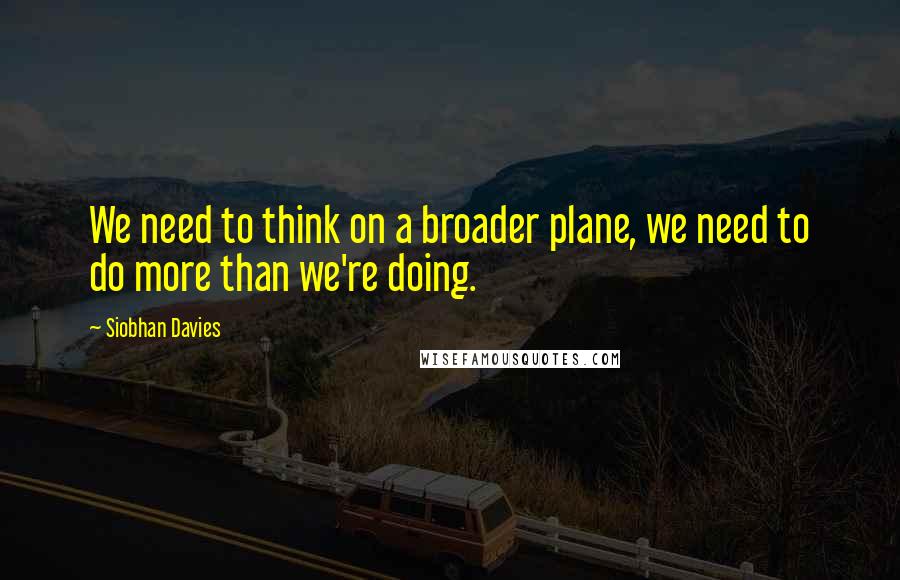 Siobhan Davies Quotes: We need to think on a broader plane, we need to do more than we're doing.