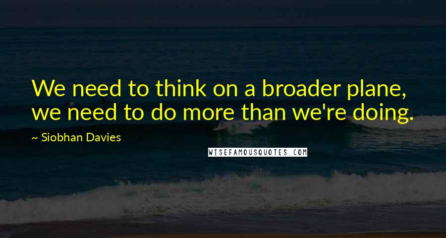 Siobhan Davies Quotes: We need to think on a broader plane, we need to do more than we're doing.