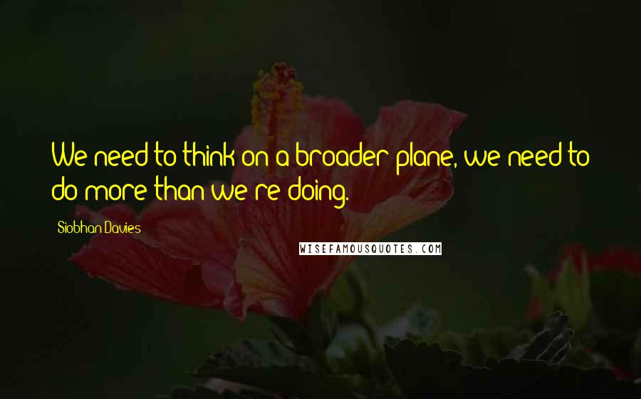 Siobhan Davies Quotes: We need to think on a broader plane, we need to do more than we're doing.