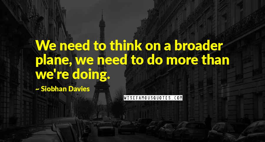Siobhan Davies Quotes: We need to think on a broader plane, we need to do more than we're doing.