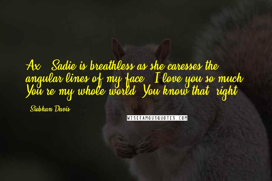 Siobhan Davis Quotes: Ax." Sadie is breathless as she caresses the angular lines of my face. "I love you so much. You're my whole world. You know that, right?