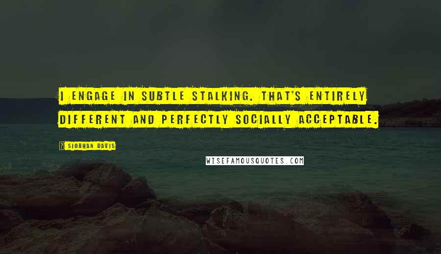 Siobhan Davis Quotes: I engage in subtle stalking. That's entirely different and perfectly socially acceptable.