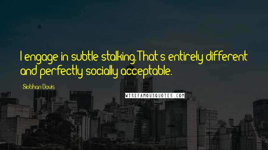 Siobhan Davis Quotes: I engage in subtle stalking. That's entirely different and perfectly socially acceptable.