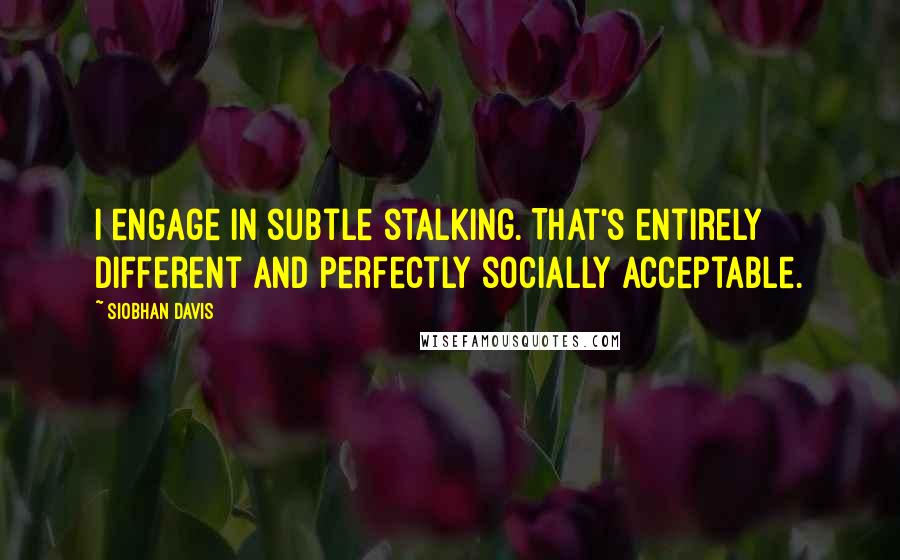 Siobhan Davis Quotes: I engage in subtle stalking. That's entirely different and perfectly socially acceptable.