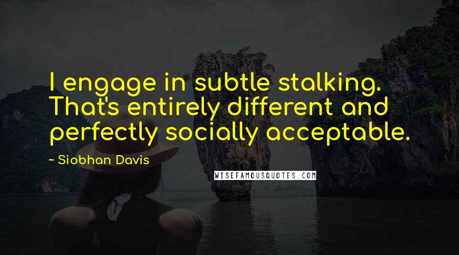 Siobhan Davis Quotes: I engage in subtle stalking. That's entirely different and perfectly socially acceptable.