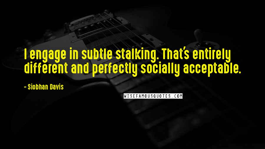 Siobhan Davis Quotes: I engage in subtle stalking. That's entirely different and perfectly socially acceptable.