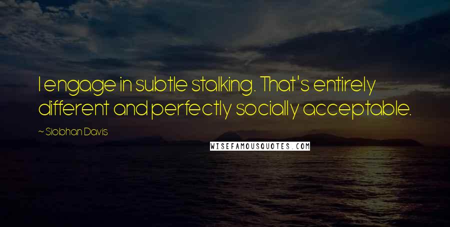 Siobhan Davis Quotes: I engage in subtle stalking. That's entirely different and perfectly socially acceptable.