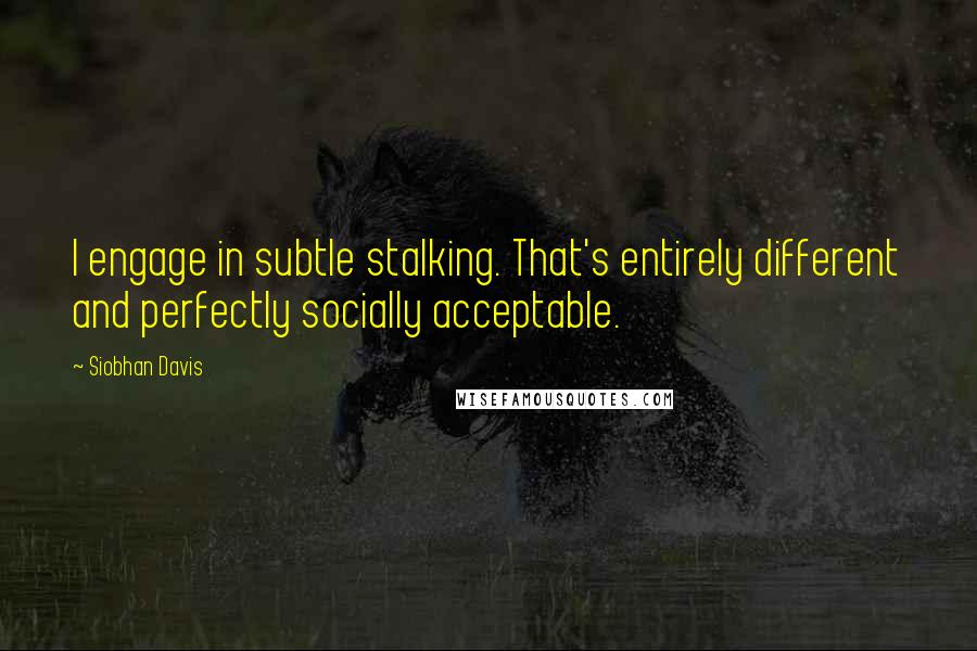 Siobhan Davis Quotes: I engage in subtle stalking. That's entirely different and perfectly socially acceptable.