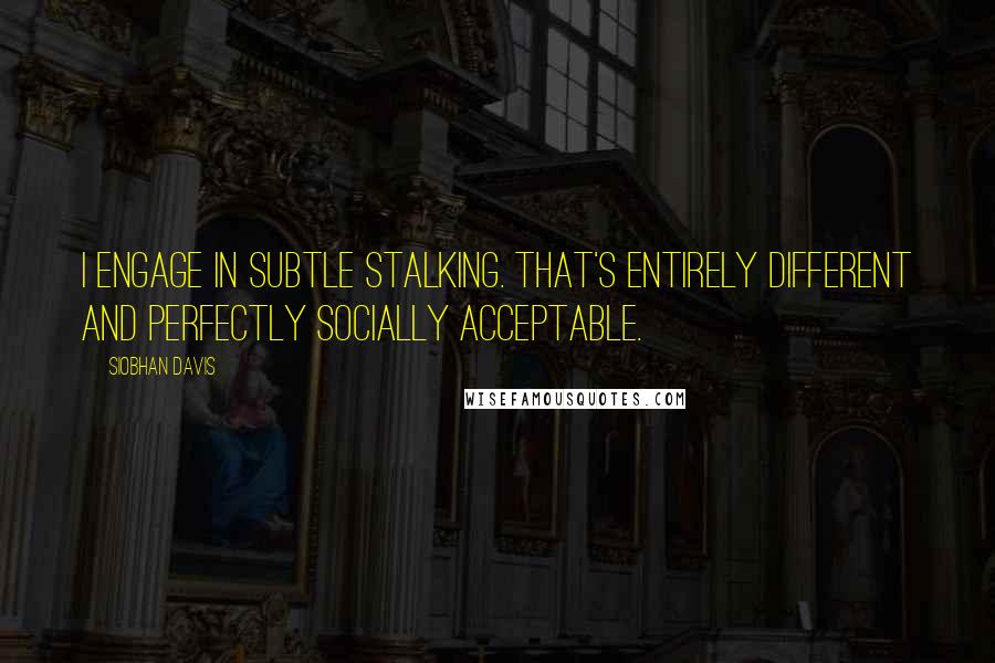 Siobhan Davis Quotes: I engage in subtle stalking. That's entirely different and perfectly socially acceptable.