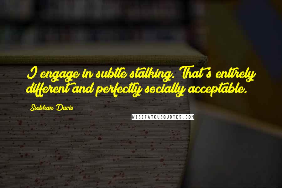 Siobhan Davis Quotes: I engage in subtle stalking. That's entirely different and perfectly socially acceptable.