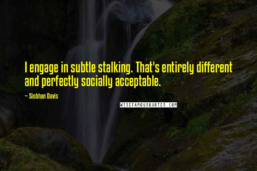 Siobhan Davis Quotes: I engage in subtle stalking. That's entirely different and perfectly socially acceptable.