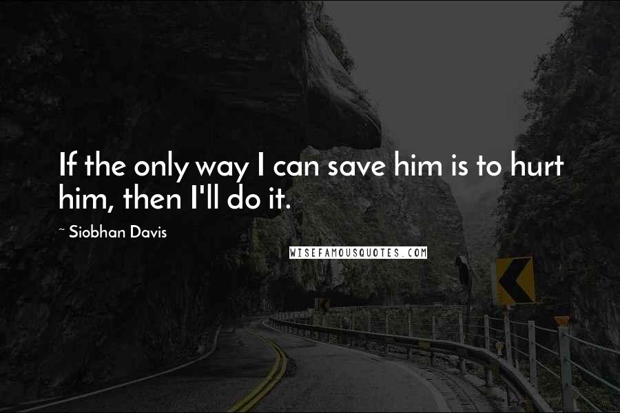 Siobhan Davis Quotes: If the only way I can save him is to hurt him, then I'll do it.