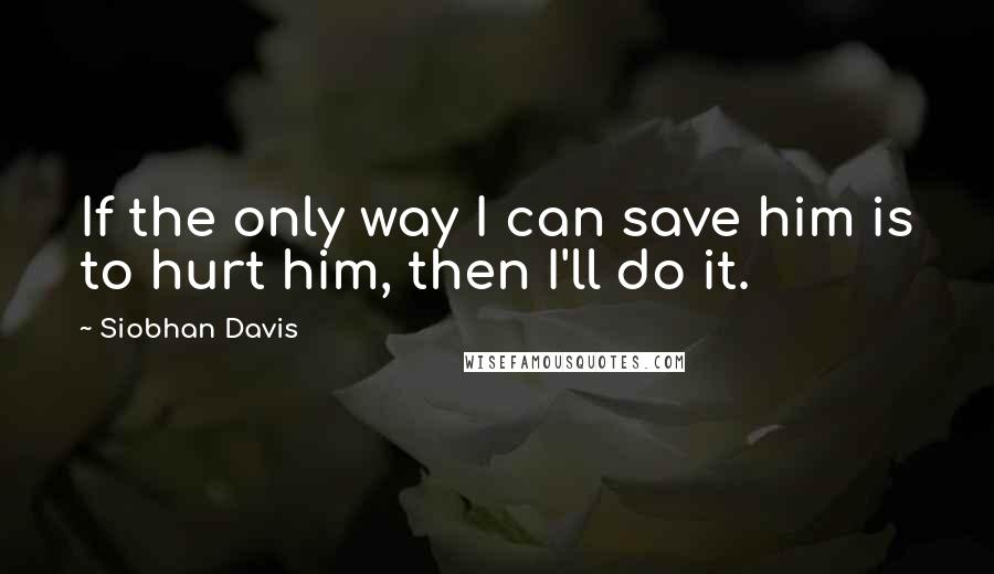 Siobhan Davis Quotes: If the only way I can save him is to hurt him, then I'll do it.