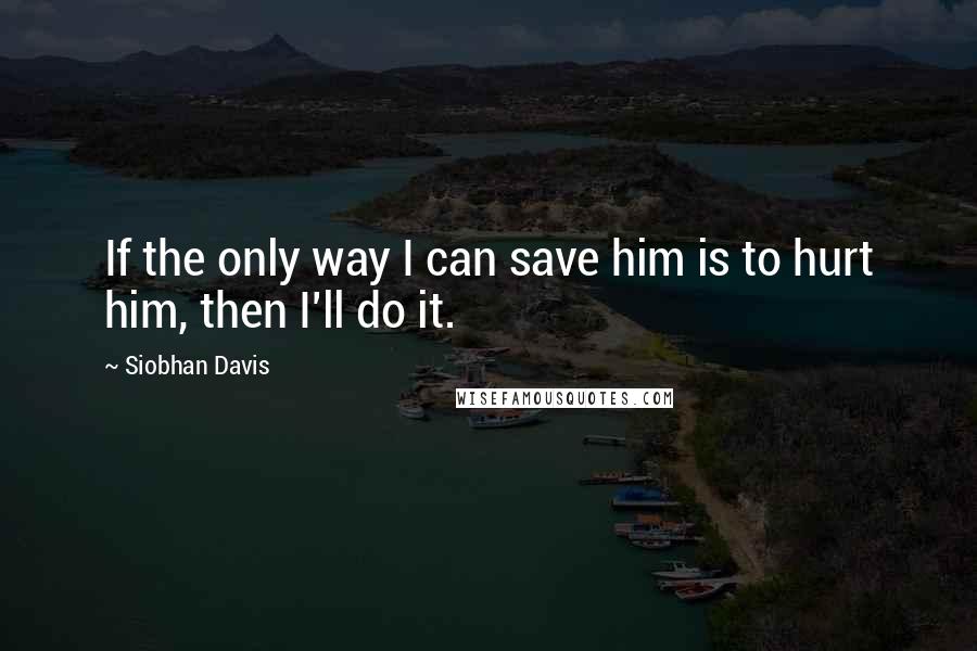 Siobhan Davis Quotes: If the only way I can save him is to hurt him, then I'll do it.