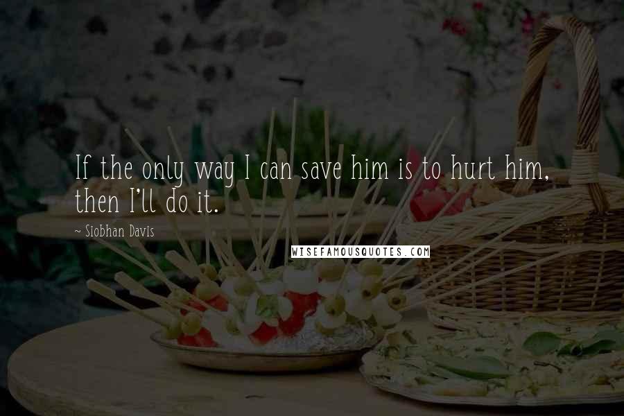 Siobhan Davis Quotes: If the only way I can save him is to hurt him, then I'll do it.