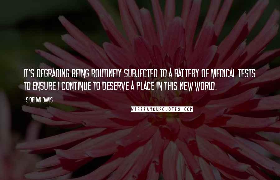 Siobhan Davis Quotes: It's degrading being routinely subjected to a battery of medical tests to ensure I continue to deserve a place in this new world.