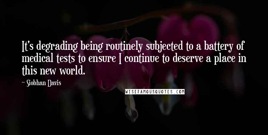 Siobhan Davis Quotes: It's degrading being routinely subjected to a battery of medical tests to ensure I continue to deserve a place in this new world.