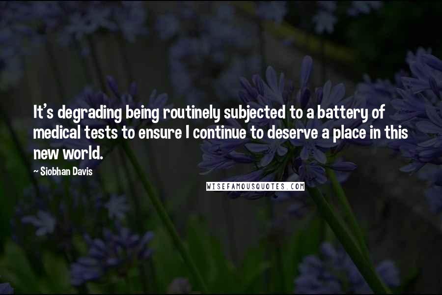 Siobhan Davis Quotes: It's degrading being routinely subjected to a battery of medical tests to ensure I continue to deserve a place in this new world.