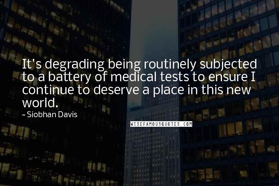 Siobhan Davis Quotes: It's degrading being routinely subjected to a battery of medical tests to ensure I continue to deserve a place in this new world.