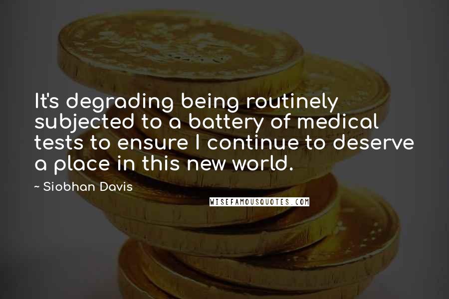 Siobhan Davis Quotes: It's degrading being routinely subjected to a battery of medical tests to ensure I continue to deserve a place in this new world.