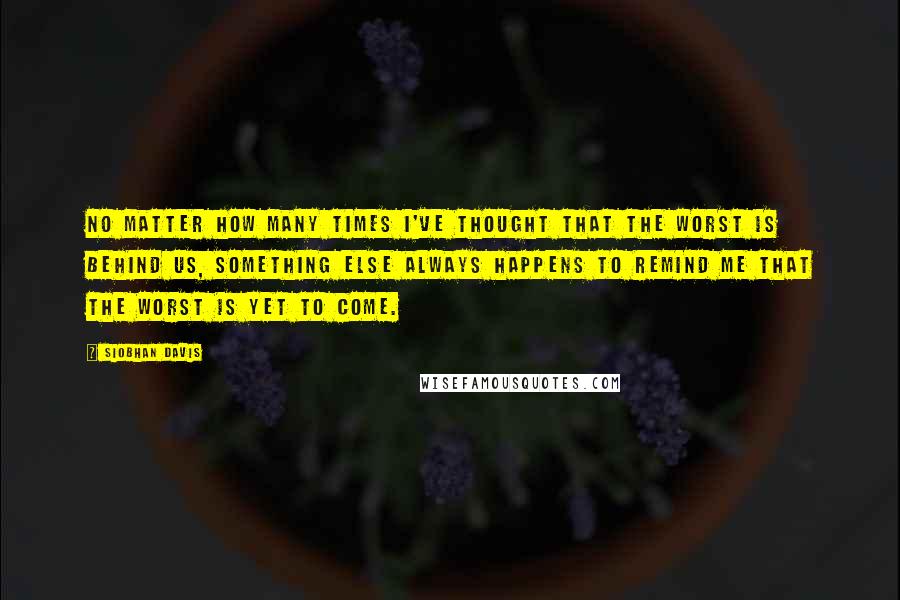 Siobhan Davis Quotes: No matter how many times I've thought that the worst is behind us, something else always happens to remind me that the worst is yet to come.