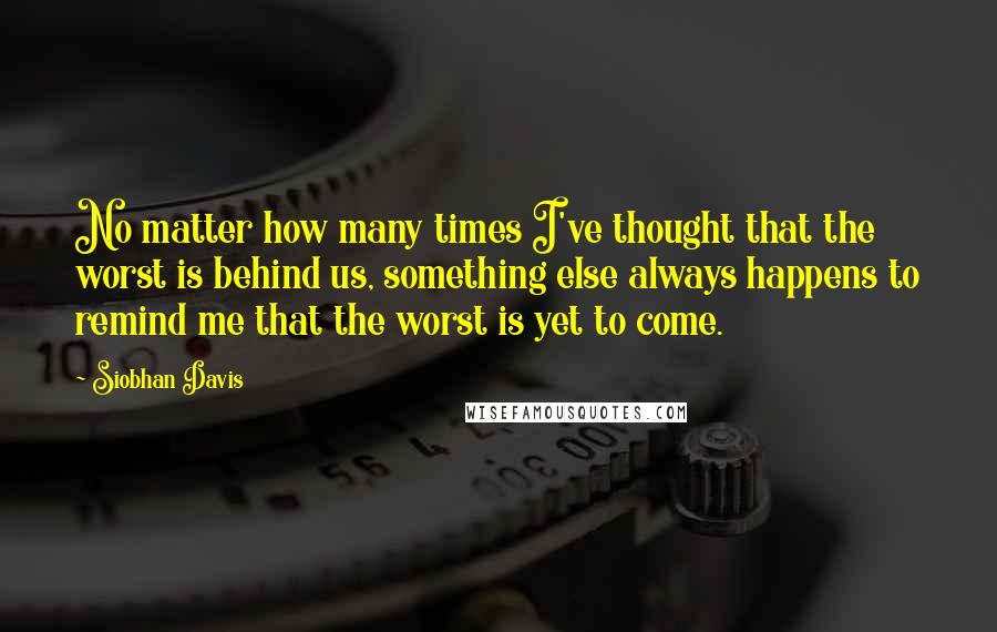 Siobhan Davis Quotes: No matter how many times I've thought that the worst is behind us, something else always happens to remind me that the worst is yet to come.