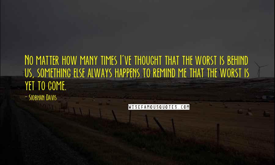 Siobhan Davis Quotes: No matter how many times I've thought that the worst is behind us, something else always happens to remind me that the worst is yet to come.