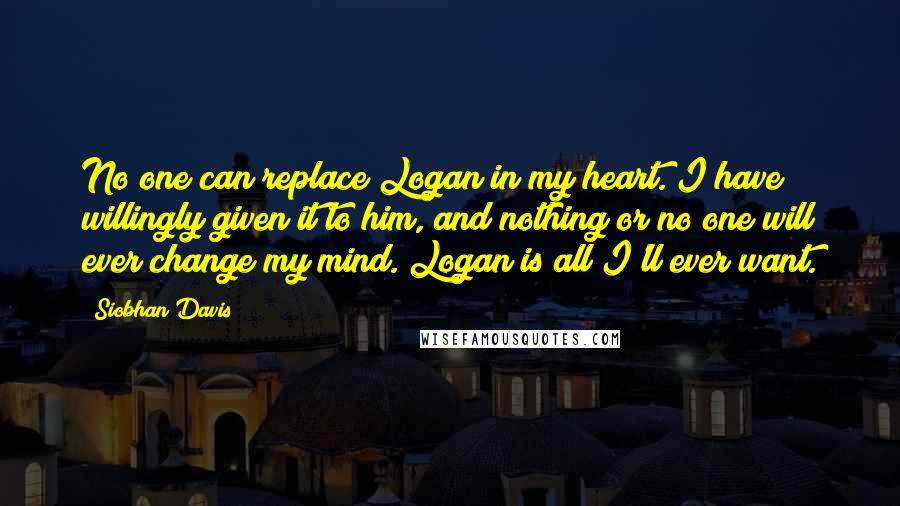 Siobhan Davis Quotes: No one can replace Logan in my heart. I have willingly given it to him, and nothing or no one will ever change my mind. Logan is all I'll ever want.