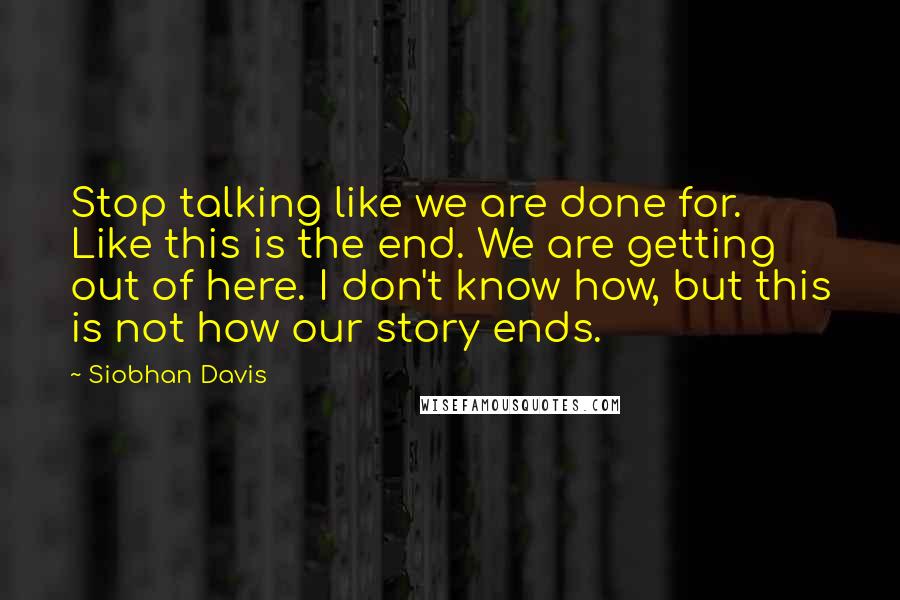 Siobhan Davis Quotes: Stop talking like we are done for. Like this is the end. We are getting out of here. I don't know how, but this is not how our story ends.