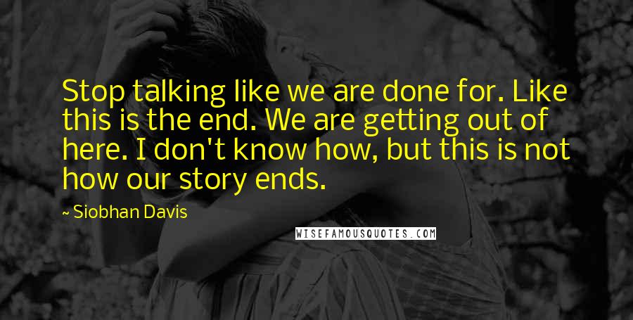Siobhan Davis Quotes: Stop talking like we are done for. Like this is the end. We are getting out of here. I don't know how, but this is not how our story ends.