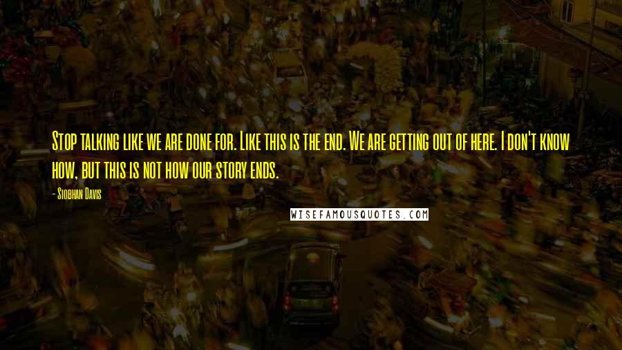 Siobhan Davis Quotes: Stop talking like we are done for. Like this is the end. We are getting out of here. I don't know how, but this is not how our story ends.