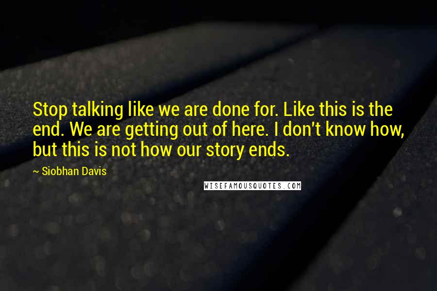 Siobhan Davis Quotes: Stop talking like we are done for. Like this is the end. We are getting out of here. I don't know how, but this is not how our story ends.