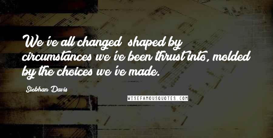 Siobhan Davis Quotes: We've all changed; shaped by circumstances we've been thrust into, molded by the choices we've made.