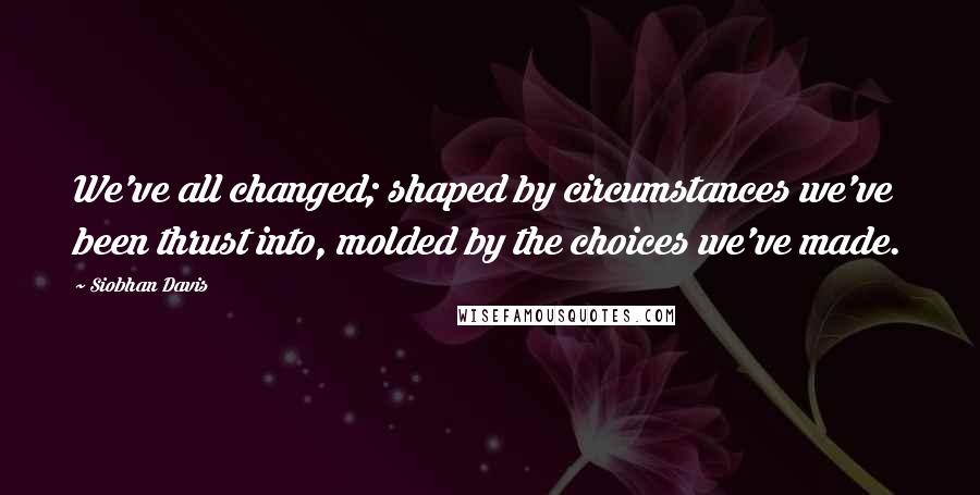 Siobhan Davis Quotes: We've all changed; shaped by circumstances we've been thrust into, molded by the choices we've made.
