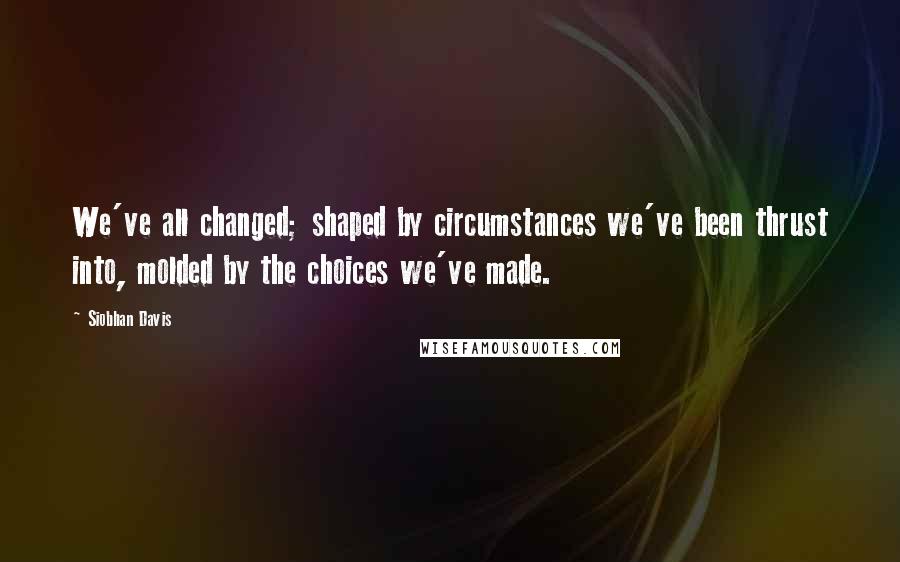 Siobhan Davis Quotes: We've all changed; shaped by circumstances we've been thrust into, molded by the choices we've made.