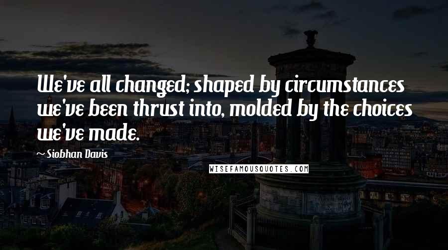 Siobhan Davis Quotes: We've all changed; shaped by circumstances we've been thrust into, molded by the choices we've made.