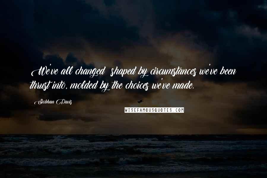 Siobhan Davis Quotes: We've all changed; shaped by circumstances we've been thrust into, molded by the choices we've made.