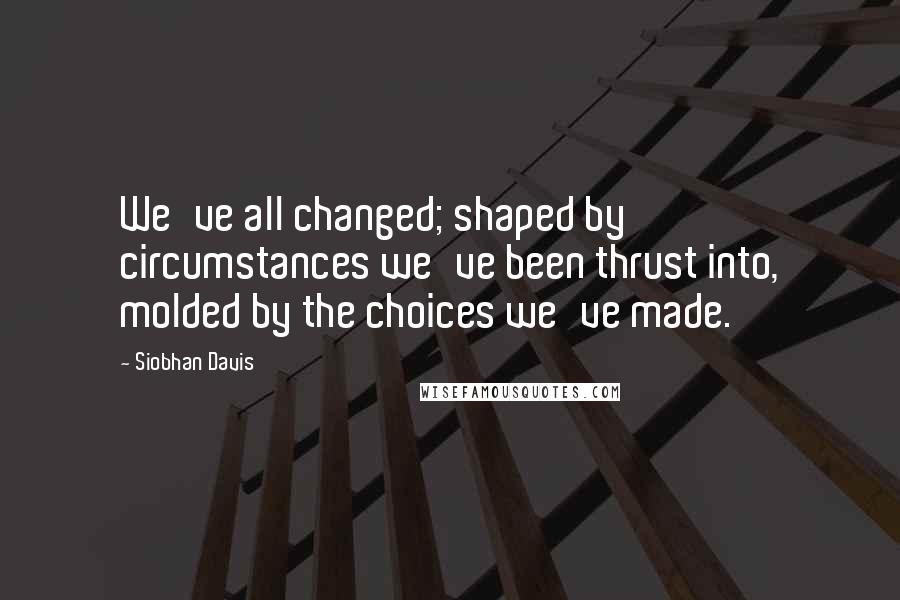 Siobhan Davis Quotes: We've all changed; shaped by circumstances we've been thrust into, molded by the choices we've made.