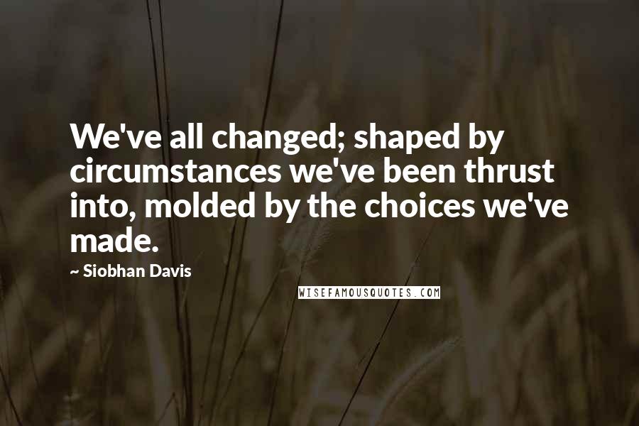 Siobhan Davis Quotes: We've all changed; shaped by circumstances we've been thrust into, molded by the choices we've made.