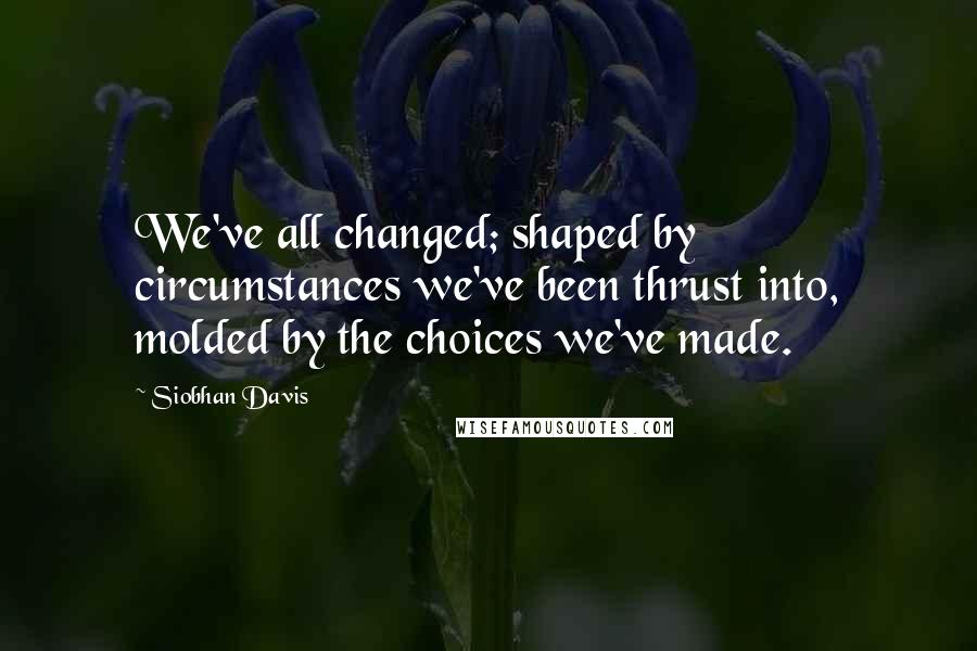 Siobhan Davis Quotes: We've all changed; shaped by circumstances we've been thrust into, molded by the choices we've made.